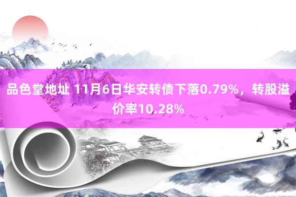 品色堂地址 11月6日华安转债下落0.79%，转股溢价率10.28%