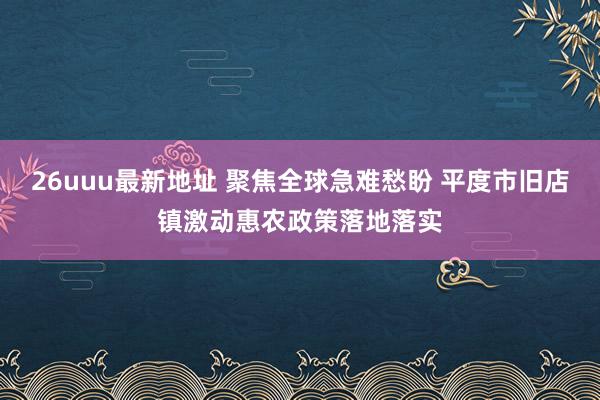 26uuu最新地址 聚焦全球急难愁盼 平度市旧店镇激动惠农政策落地落实